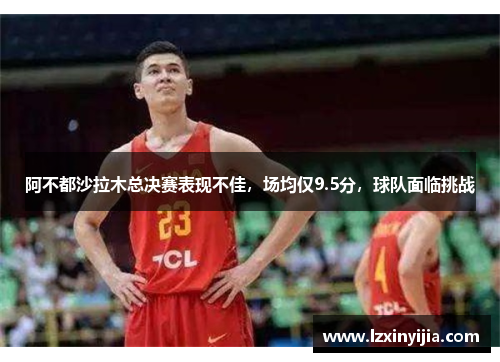 阿不都沙拉木总决赛表现不佳,场均仅9.5分,球队面临挑战