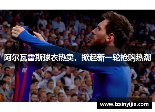 阿尔瓦雷斯球衣热卖,掀起新一轮抢购热潮